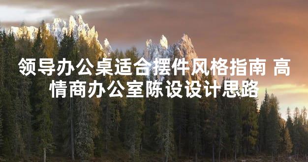 领导办公桌适合摆件风格指南 高情商办公室陈设设计思路